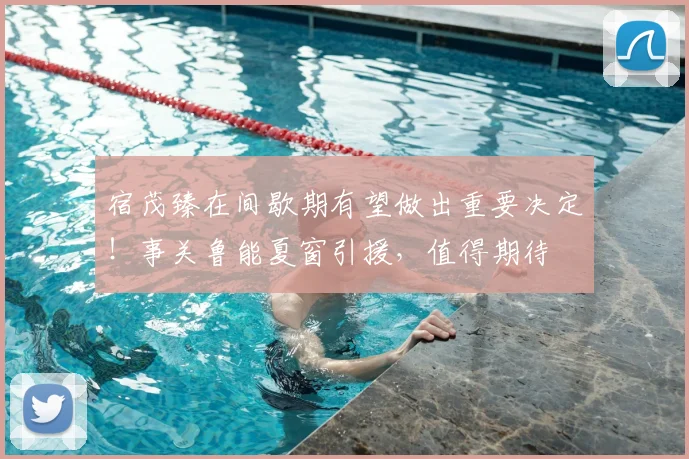 宿茂臻在间歇期有望做出重要决定！事关鲁能夏窗引援，值得期待