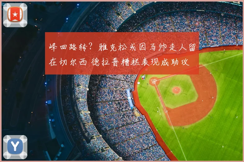 峰回路转？雅克松或因马帅走人留在切尔西 德拉普糟糕表现成助攻
