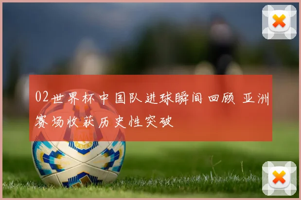 02世界杯中国队进球瞬间回顾 亚洲赛场收获历史性突破