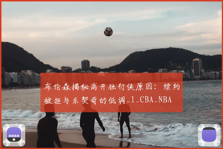 布伦森揭秘离开独行侠原因：续约被拒与东契奇的低调_1_CBA_NBA