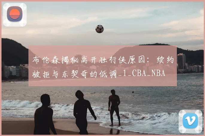 布伦森揭秘离开独行侠原因：续约被拒与东契奇的低调_1_CBA_NBA