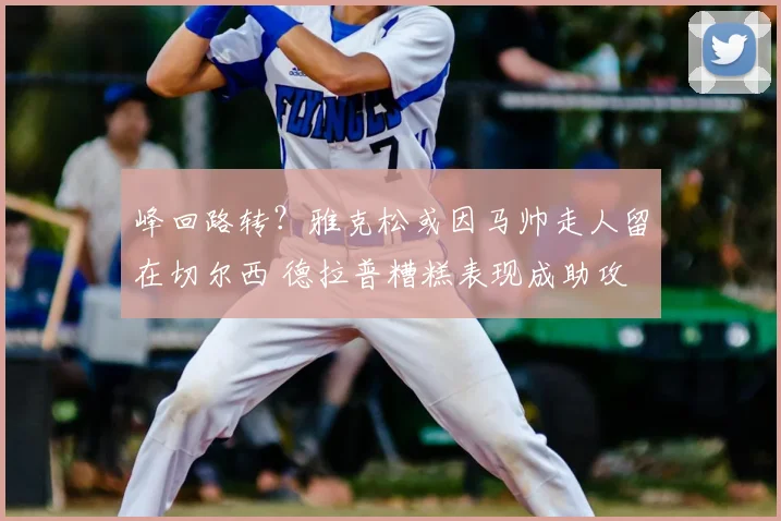 峰回路转？雅克松或因马帅走人留在切尔西 德拉普糟糕表现成助攻