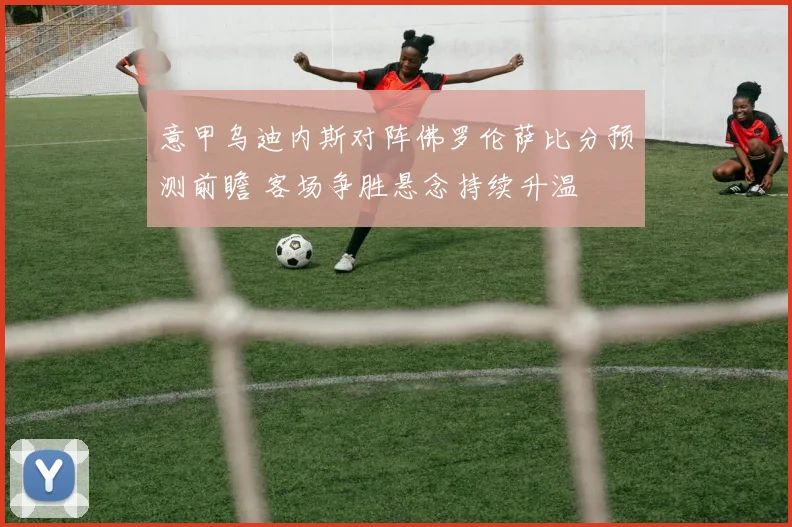 意甲乌迪内斯对阵佛罗伦萨比分预测前瞻 客场争胜悬念持续升温