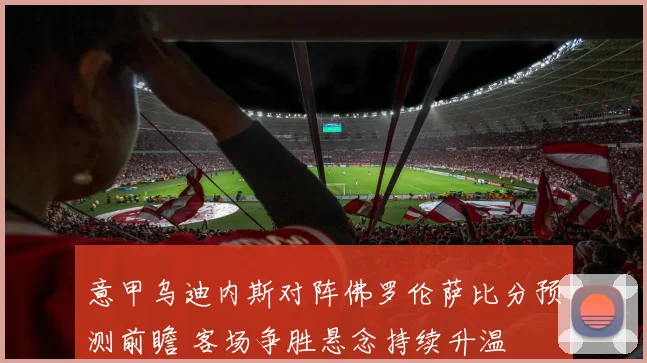 意甲乌迪内斯对阵佛罗伦萨比分预测前瞻 客场争胜悬念持续升温