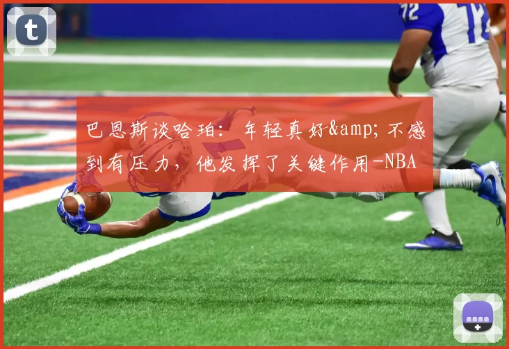 巴恩斯谈哈珀：年轻真好&不感到有压力，他发挥了关键作用-NBA新闻