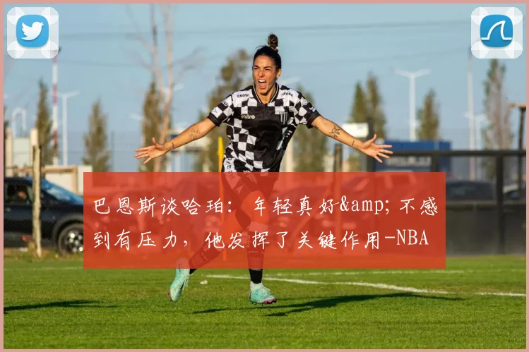 巴恩斯谈哈珀：年轻真好&amp;不感到有压力，他发挥了关键作用-NBA新闻